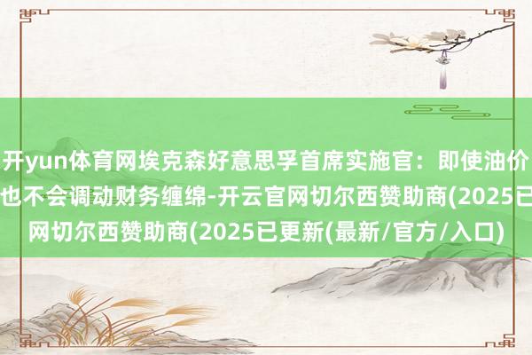 开yun体育网埃克森好意思孚首席实施官：即使油价达到50好意思元 公司也不会调动财务缠绵-开云官网切尔西赞助商(2025已更新(最新/官方/入口)