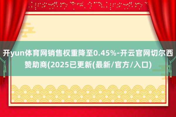 开yun体育网销售权重降至0.45%-开云官网切尔西赞助商(2025已更新(最新/官方/入口)