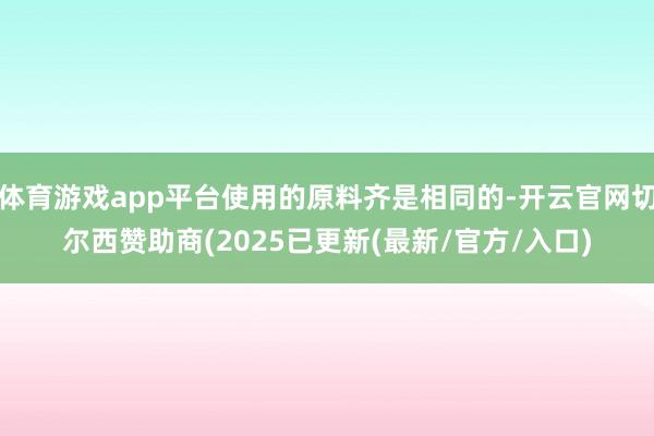 体育游戏app平台使用的原料齐是相同的-开云官网切尔西赞助商(2025已更新(最新/官方/入口)