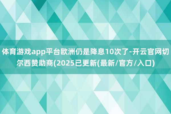 体育游戏app平台欧洲仍是降息10次了-开云官网切尔西赞助商(2025已更新(最新/官方/入口)