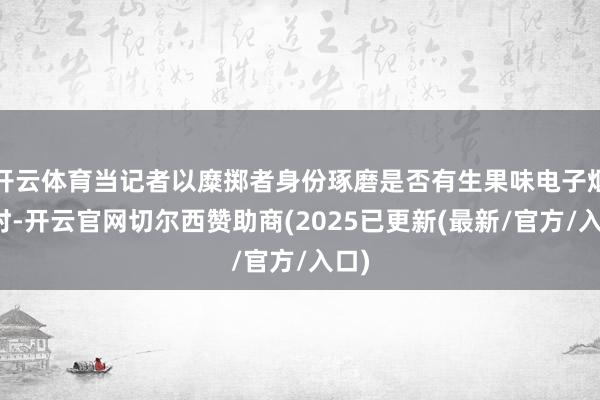 开云体育当记者以糜掷者身份琢磨是否有生果味电子烟弹时-开云官网切尔西赞助商(2025已更新(最新/官方/入口)