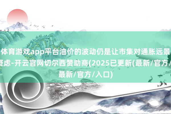 体育游戏app平台油价的波动仍是让市集对通胀远景充满疑虑-开云官网切尔西赞助商(2025已更新(最新/官方/入口)
