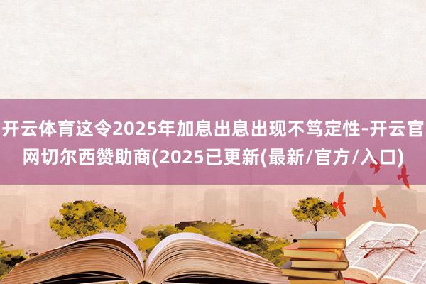 开云体育这令2025年加息出息出现不笃定性-开云官网切尔西赞助商(2025已更新(最新/官方/入口)