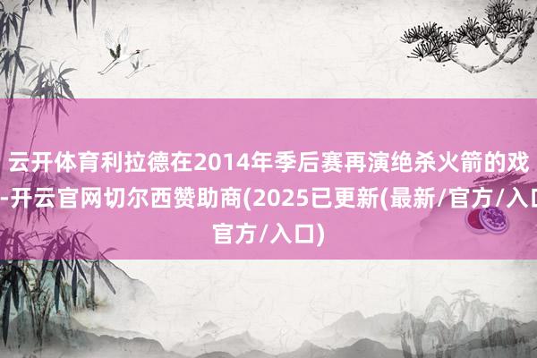 云开体育利拉德在2014年季后赛再演绝杀火箭的戏码-开云官网切尔西赞助商(2025已更新(最新/官方/入口)