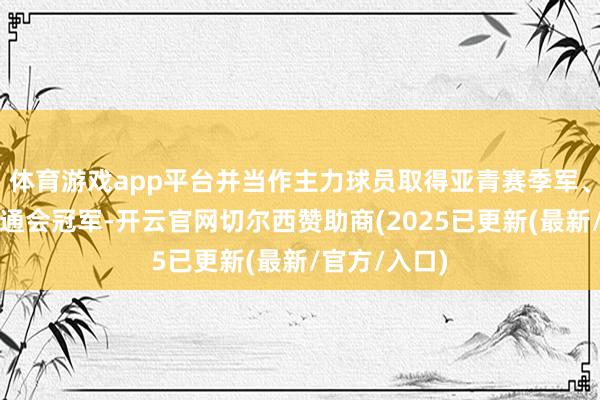 体育游戏app平台并当作主力球员取得亚青赛季军、东亚后生畅通会冠军-开云官网切尔西赞助商(2025已更新(最新/官方/入口)