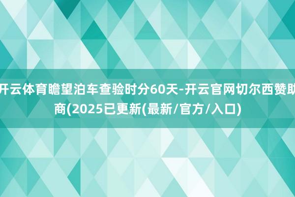开云体育瞻望泊车查验时分60天-开云官网切尔西赞助商(2025已更新(最新/官方/入口)