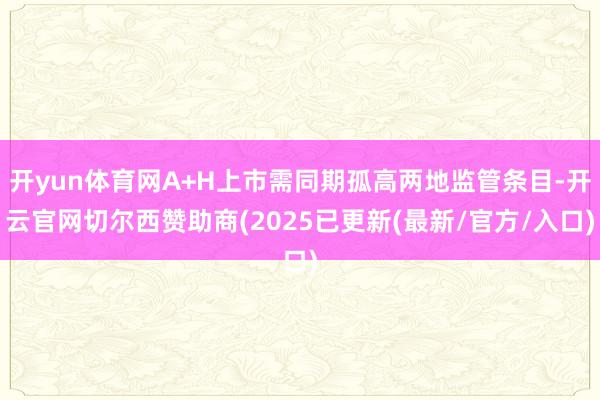 开yun体育网A+H上市需同期孤高两地监管条目-开云官网切尔西赞助商(2025已更新(最新/官方/入口)