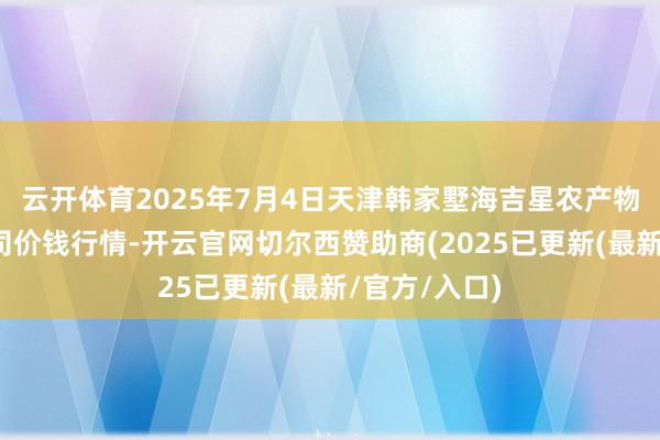 云开体育2025年7月4日天津韩家墅海吉星农产物物流有限公司价钱行情-开云官网切尔西赞助商(2025已更新(最新/官方/入口)