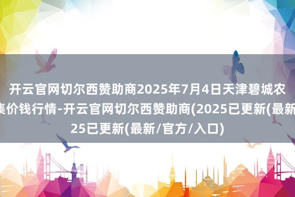 开云官网切尔西赞助商2025年7月4日天津碧城农居品批发市集价钱行情-开云官网切尔西赞助商(2025已更新(最新/官方/入口)