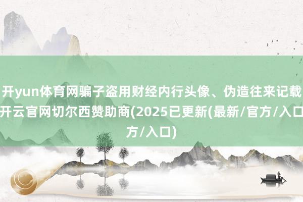 开yun体育网骗子盗用财经内行头像、伪造往来记载-开云官网切尔西赞助商(2025已更新(最新/官方/入口)