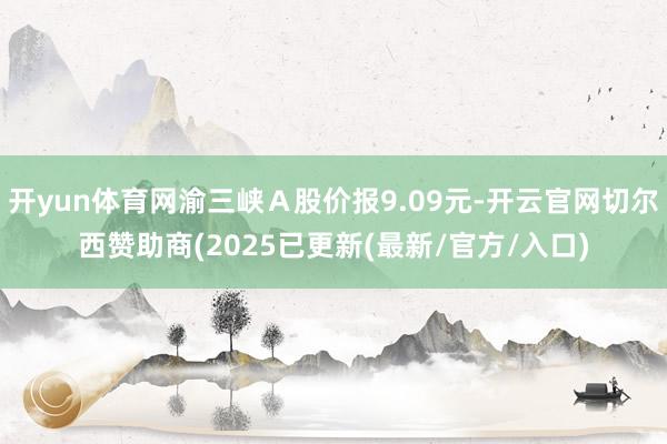 开yun体育网渝三峡Ａ股价报9.09元-开云官网切尔西赞助商(2025已更新(最新/官方/入口)