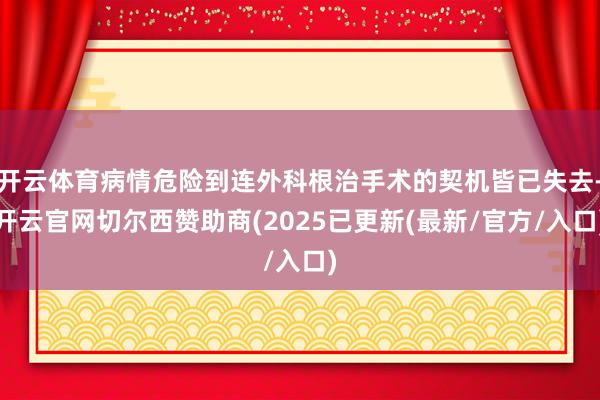 开云体育病情危险到连外科根治手术的契机皆已失去-开云官网切尔西赞助商(2025已更新(最新/官方/入口)