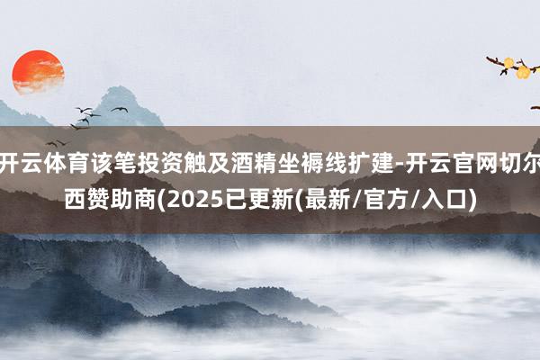 开云体育该笔投资触及酒精坐褥线扩建-开云官网切尔西赞助商(2025已更新(最新/官方/入口)