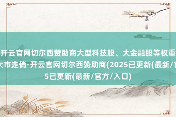 开云官网切尔西赞助商大型科技股、大金融股等权重高涨助力大市走俏-开云官网切尔西赞助商(2025已更新(最新/官方/入口)