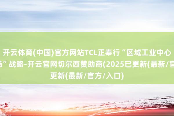 开云体育(中国)官方网站TCL正奉行“区域工业中心+卫星工场”战略-开云官网切尔西赞助商(2025已更新(最新/官方/入口)