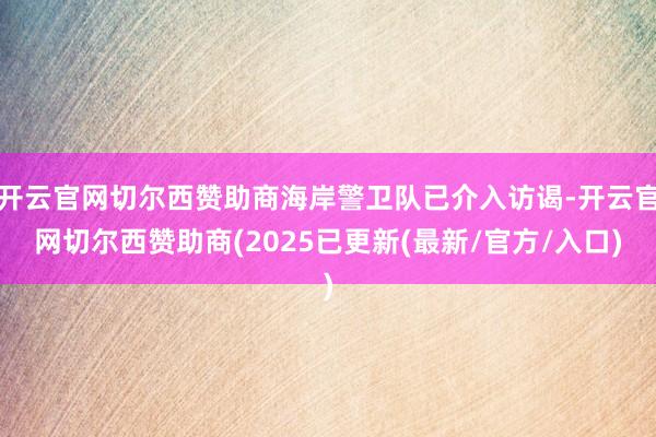 开云官网切尔西赞助商海岸警卫队已介入访谒-开云官网切尔西赞助商(2025已更新(最新/官方/入口)