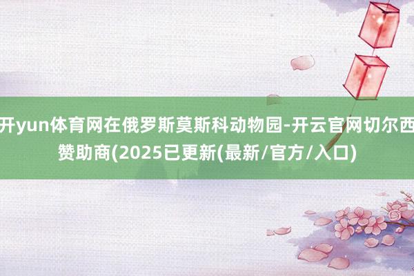 开yun体育网在俄罗斯莫斯科动物园-开云官网切尔西赞助商(2025已更新(最新/官方/入口)