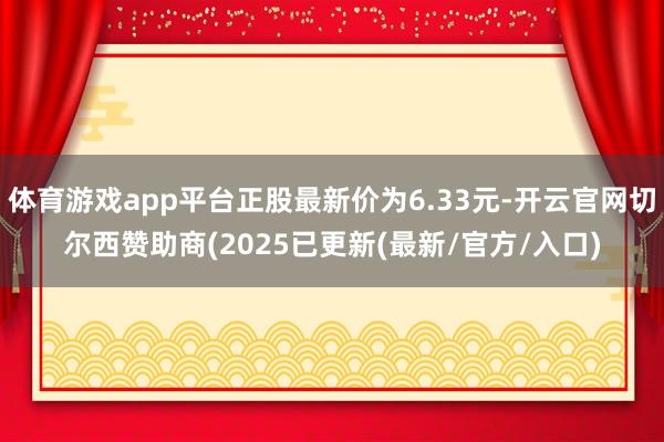体育游戏app平台正股最新价为6.33元-开云官网切尔西赞助商(2025已更新(最新/官方/入口)