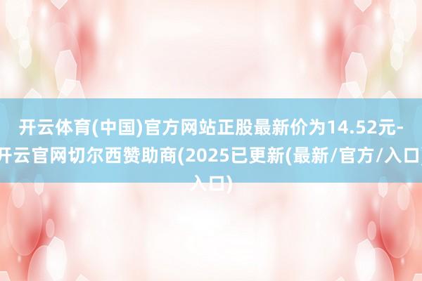 开云体育(中国)官方网站正股最新价为14.52元-开云官网切尔西赞助商(2025已更新(最新/官方/入口)