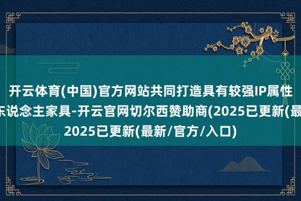 开云体育(中国)官方网站共同打造具有较强IP属性的消耗级机器东说念主家具-开云官网切尔西赞助商(2025已更新(最新/官方/入口)