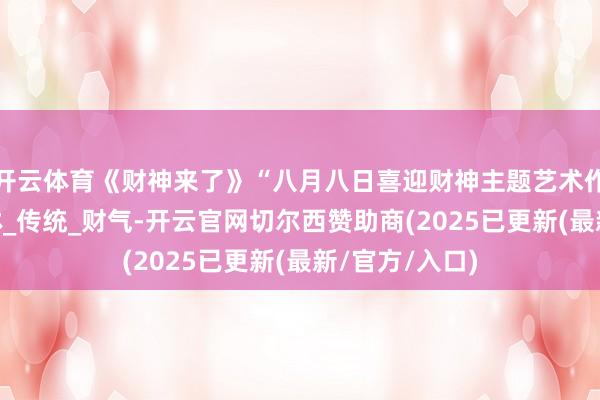 开云体育《财神来了》“八月八日喜迎财神主题艺术作品展”_沈水林_传统_财气-开云官网切尔西赞助商(2025已更新(最新/官方/入口)
