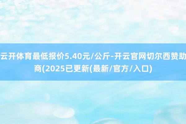 云开体育最低报价5.40元/公斤-开云官网切尔西赞助商(2025已更新(最新/官方/入口)