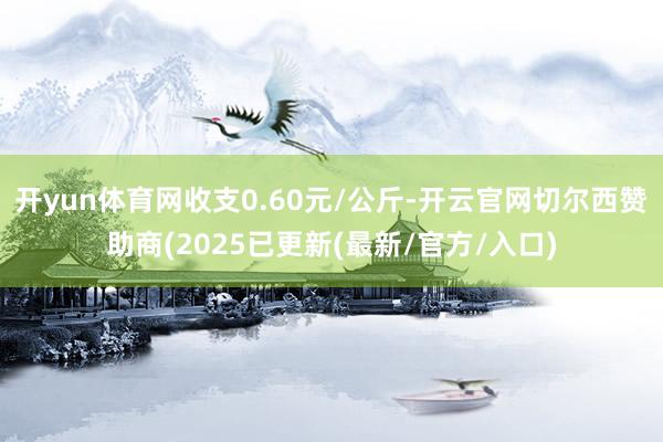 开yun体育网收支0.60元/公斤-开云官网切尔西赞助商(2025已更新(最新/官方/入口)