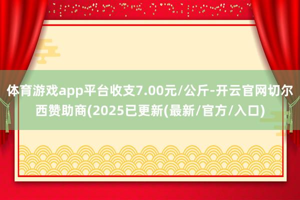 体育游戏app平台收支7.00元/公斤-开云官网切尔西赞助商(2025已更新(最新/官方/入口)