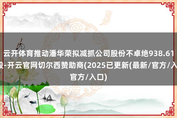 云开体育推动潘华荣拟减抓公司股份不卓绝938.61万股-开云官网切尔西赞助商(2025已更新(最新/官方/入口)