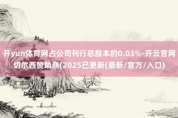 开yun体育网占公司刊行总股本的0.03%-开云官网切尔西赞助商(2025已更新(最新/官方/入口)