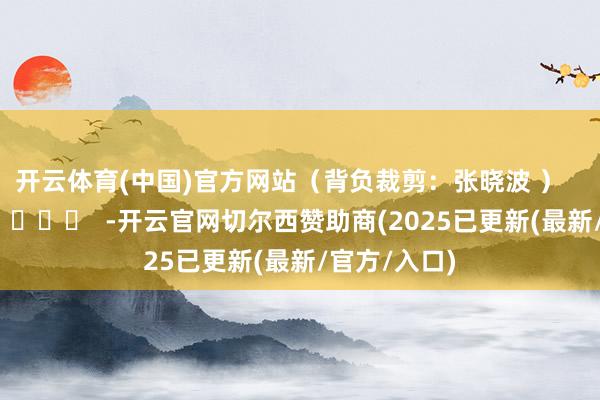 开云体育(中国)官方网站　　（背负裁剪：张晓波 ）      		  					  -开云官网切尔西赞助商(2025已更新(最新/官方/入口)