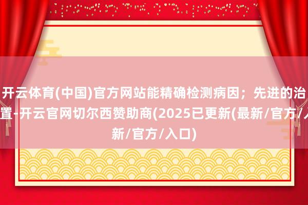 开云体育(中国)官方网站能精确检测病因;先进的治愈配置-开云官网切尔西赞助商(2025已更新(最新/官方/入口)