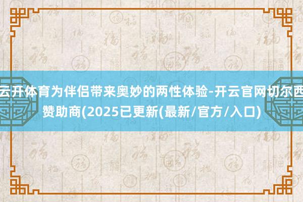 云开体育为伴侣带来奥妙的两性体验-开云官网切尔西赞助商(2025已更新(最新/官方/入口)