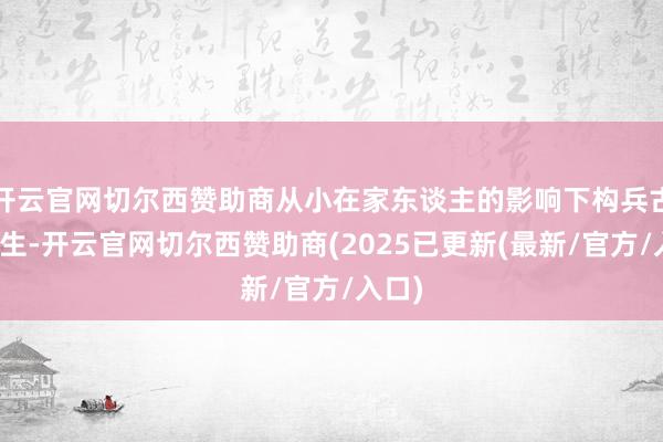 开云官网切尔西赞助商从小在家东谈主的影响下构兵古籍诞生-开云官网切尔西赞助商(2025已更新(最新/官方/入口)