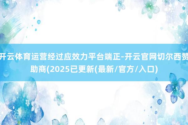 开云体育运营经过应效力平台端正-开云官网切尔西赞助商(2025已更新(最新/官方/入口)