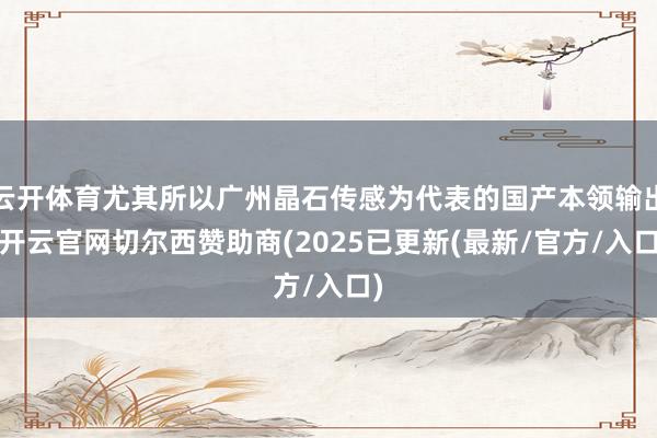 云开体育尤其所以广州晶石传感为代表的国产本领输出-开云官网切尔西赞助商(2025已更新(最新/官方/入口)