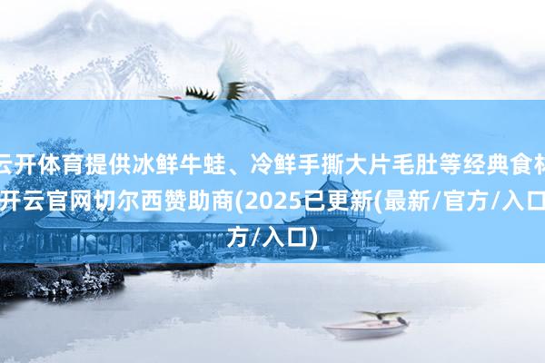 云开体育提供冰鲜牛蛙、冷鲜手撕大片毛肚等经典食材-开云官网切尔西赞助商(2025已更新(最新/官方/入口)