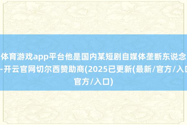 体育游戏app平台他是国内某短剧自媒体垄断东说念主-开云官网切尔西赞助商(2025已更新(最新/官方/入口)