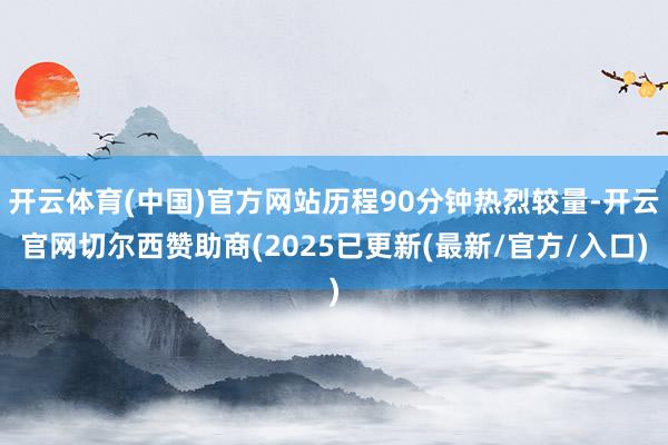 开云体育(中国)官方网站历程90分钟热烈较量-开云官网切尔西赞助商(2025已更新(最新/官方/入口)