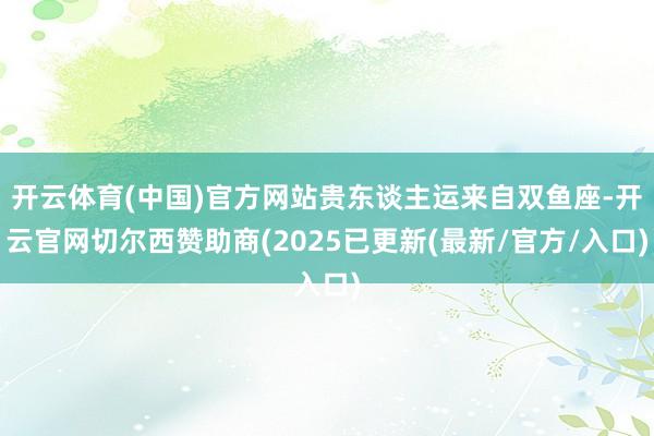 开云体育(中国)官方网站贵东谈主运来自双鱼座-开云官网切尔西赞助商(2025已更新(最新/官方/入口)