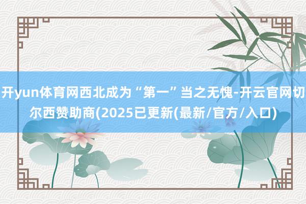 开yun体育网西北成为“第一”当之无愧-开云官网切尔西赞助商(2025已更新(最新/官方/入口)