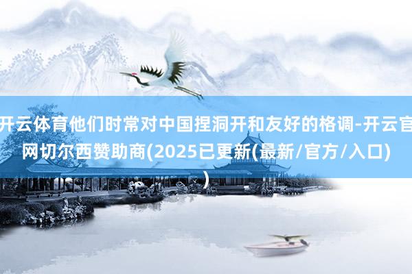开云体育他们时常对中国捏洞开和友好的格调-开云官网切尔西赞助商(2025已更新(最新/官方/入口)