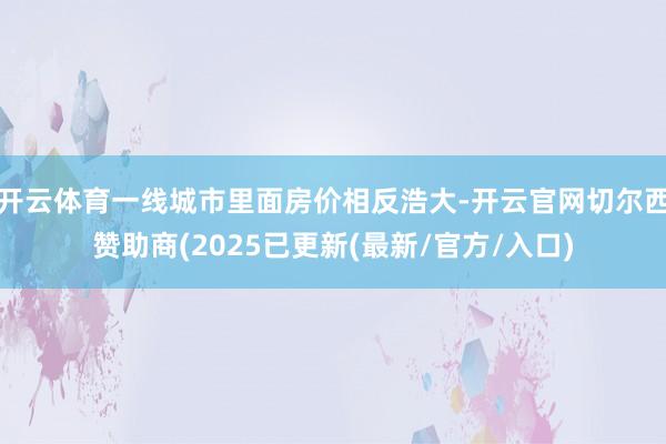 开云体育一线城市里面房价相反浩大-开云官网切尔西赞助商(2025已更新(最新/官方/入口)