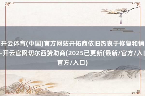 开云体育(中国)官方网站开拓商依旧热衷于修复和销售-开云官网切尔西赞助商(2025已更新(最新/官方/入口)