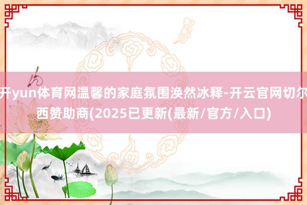 开yun体育网温馨的家庭氛围涣然冰释-开云官网切尔西赞助商(2025已更新(最新/官方/入口)