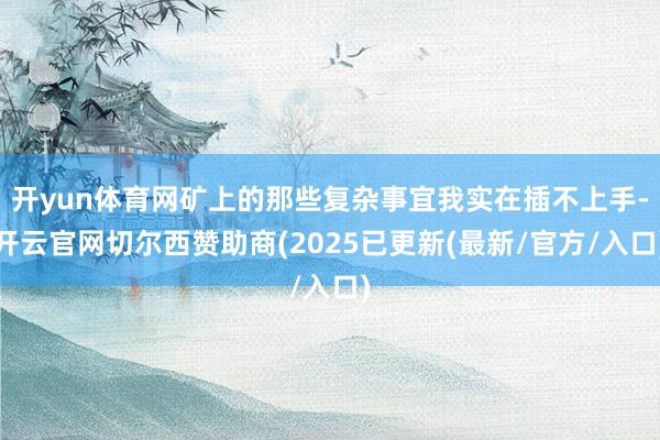 开yun体育网矿上的那些复杂事宜我实在插不上手-开云官网切尔西赞助商(2025已更新(最新/官方/入口)