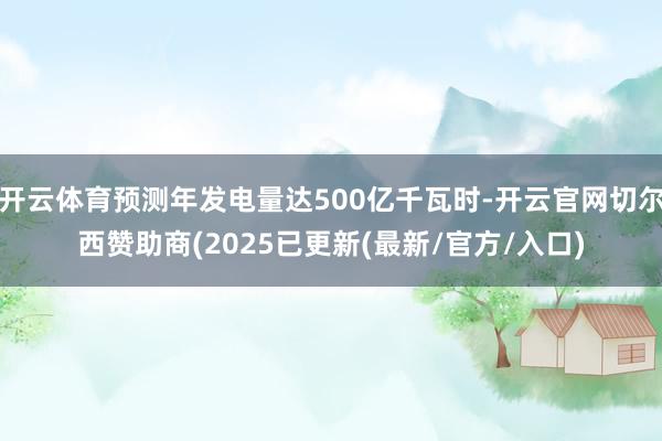 开云体育预测年发电量达500亿千瓦时-开云官网切尔西赞助商(2025已更新(最新/官方/入口)