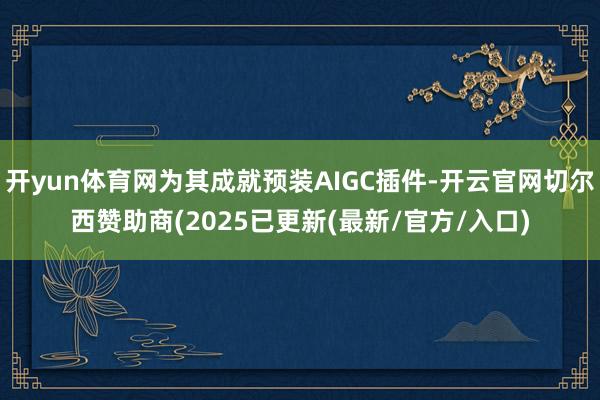 开yun体育网为其成就预装AIGC插件-开云官网切尔西赞助商(2025已更新(最新/官方/入口)
