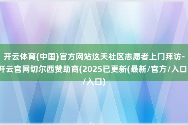开云体育(中国)官方网站这天社区志愿者上门拜访-开云官网切尔西赞助商(2025已更新(最新/官方/入口)