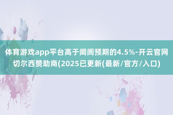 体育游戏app平台高于阛阓预期的4.5%-开云官网切尔西赞助商(2025已更新(最新/官方/入口)